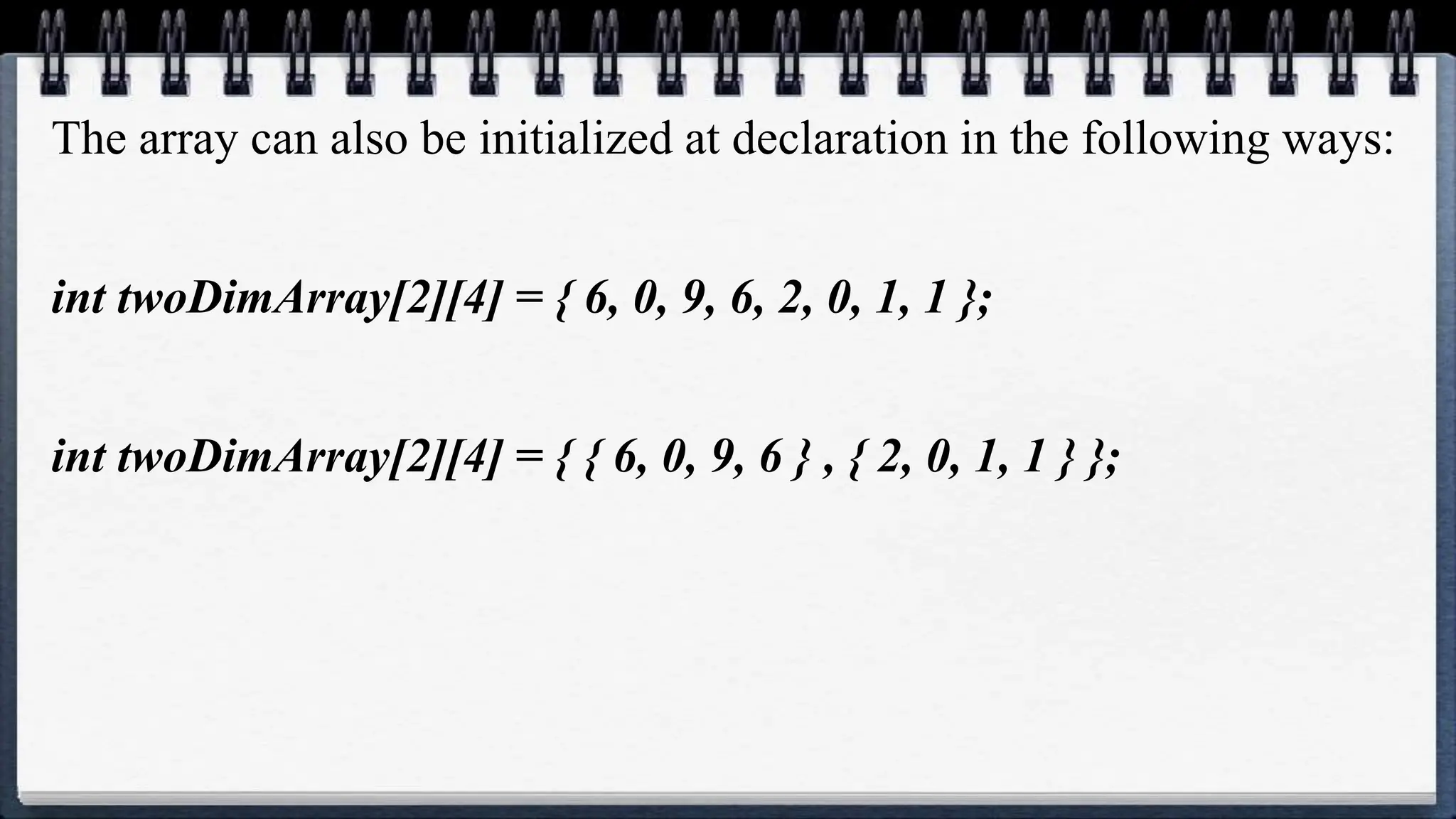 The array can also be initialized at declaration in the following ways:
int twoDimArray[2][4] = { 6, 0, 9, 6, 2, 0, 1, 1 };
int twoDimArray[2][4] = { { 6, 0, 9, 6 } , { 2, 0, 1, 1 } };
 