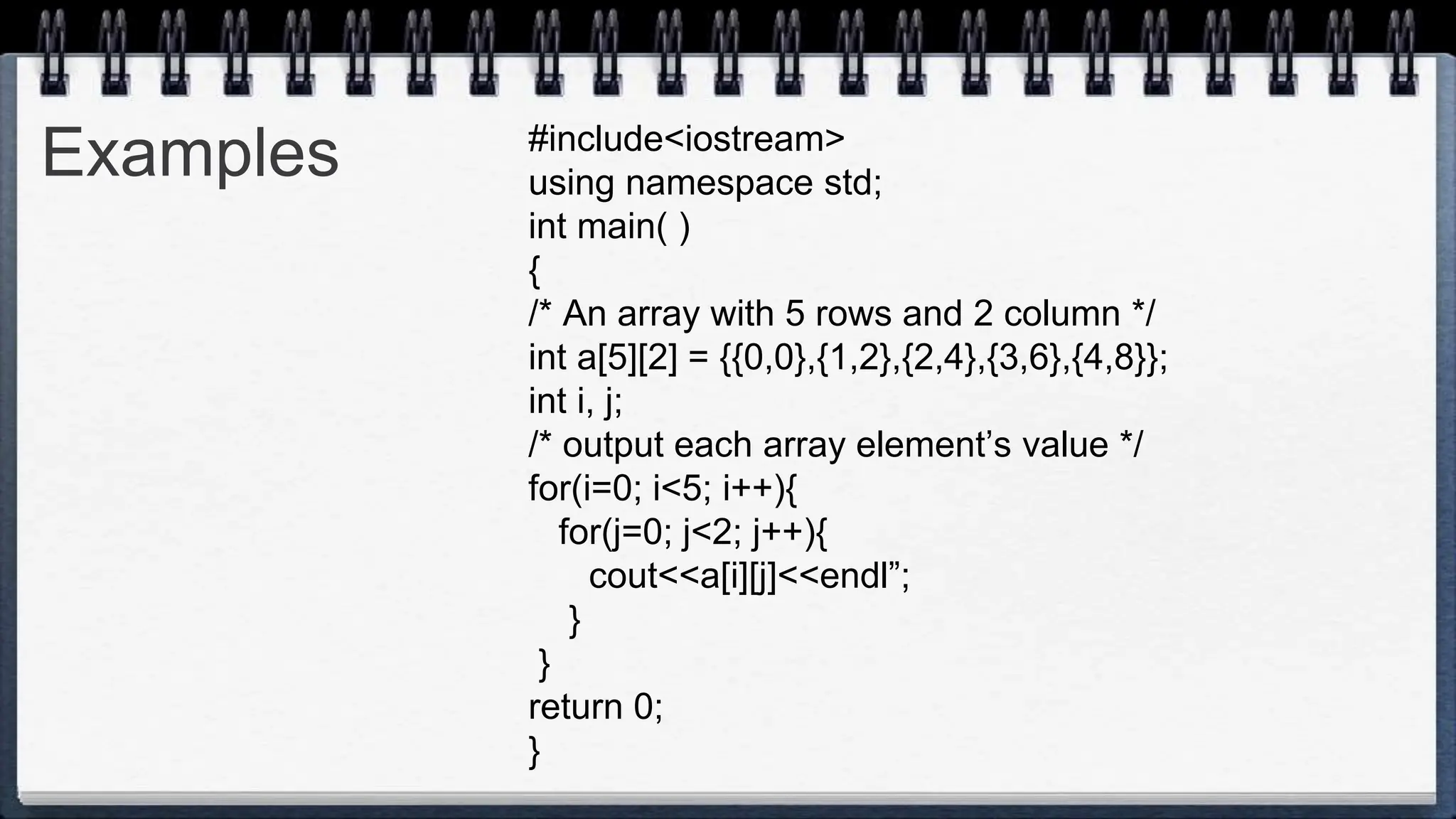 Examples #include<iostream>
using namespace std;
int main( )
{
/* An array with 5 rows and 2 column */
int a[5][2] = {{0,0},{1,2},{2,4},{3,6},{4,8}};
int i, j;
/* output each array element’s value */
for(i=0; i<5; i++){
for(j=0; j<2; j++){
cout<<a[i][j]<<endl”;
}
}
return 0;
}
 