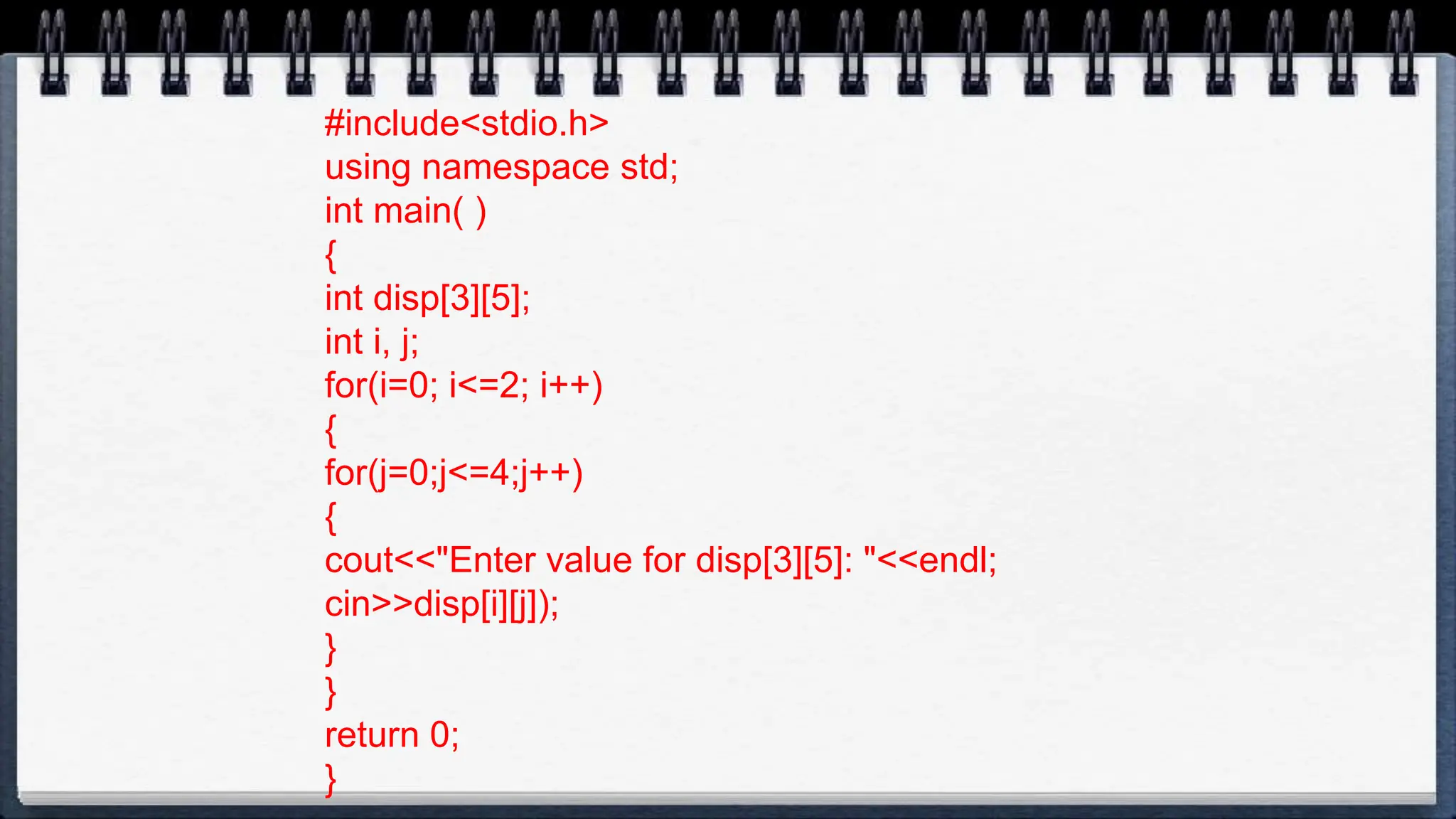 #include<stdio.h>
using namespace std;
int main( )
{
int disp[3][5];
int i, j;
for(i=0; i<=2; i++)
{
for(j=0;j<=4;j++)
{
cout<<"Enter value for disp[3][5]: "<<endl;
cin>>disp[i][j]);
}
}
return 0;
}
 