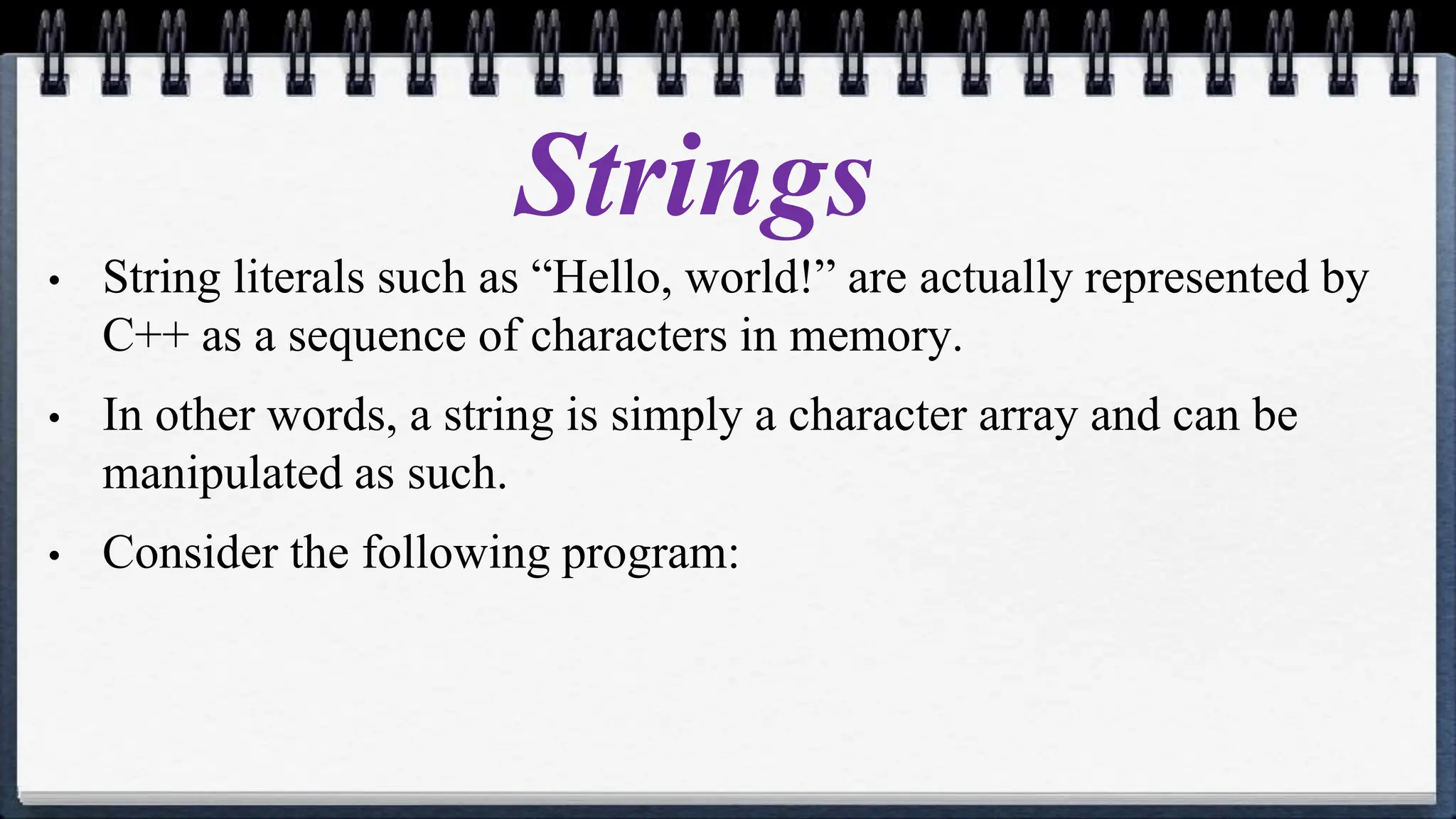Strings
• String literals such as “Hello, world!” are actually represented by
C++ as a sequence of characters in memory.
• In other words, a string is simply a character array and can be
manipulated as such.
• Consider the following program:
 