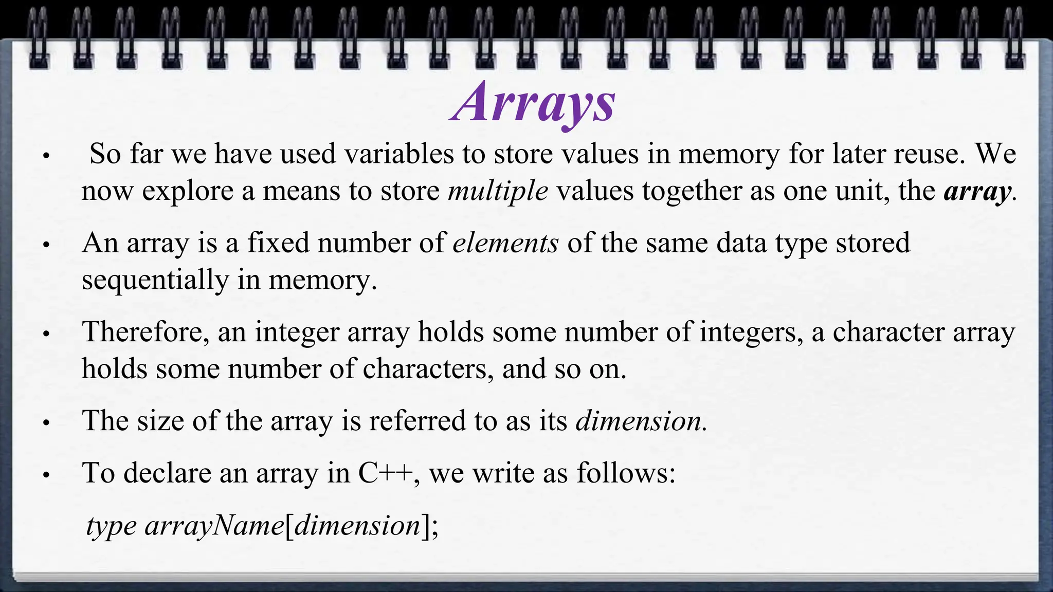 Arrays
• So far we have used variables to store values in memory for later reuse. We
now explore a means to store multiple values together as one unit, the array.
• An array is a fixed number of elements of the same data type stored
sequentially in memory.
• Therefore, an integer array holds some number of integers, a character array
holds some number of characters, and so on.
• The size of the array is referred to as its dimension.
• To declare an array in C++, we write as follows:
type arrayName[dimension];
 