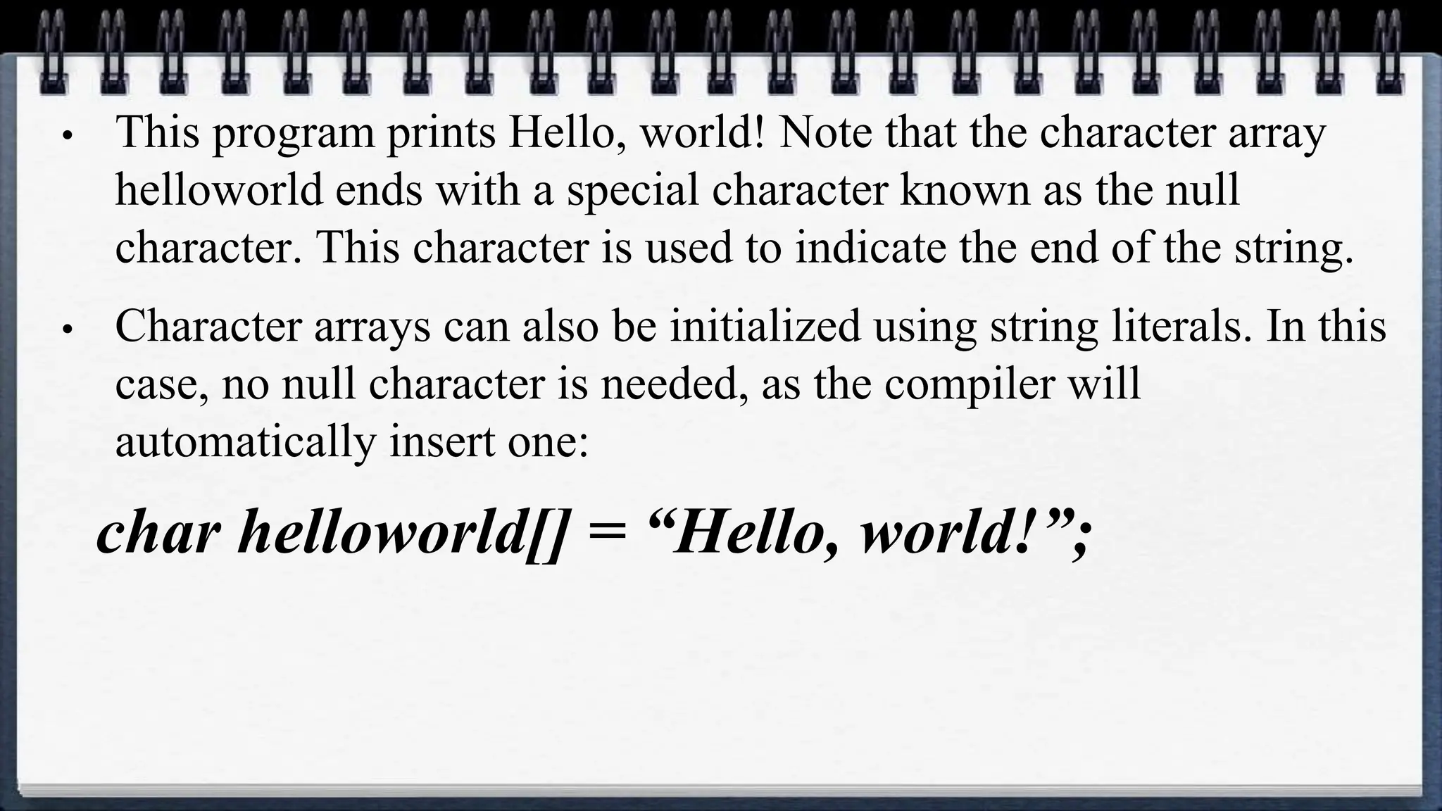 • This program prints Hello, world! Note that the character array
helloworld ends with a special character known as the null
character. This character is used to indicate the end of the string.
• Character arrays can also be initialized using string literals. In this
case, no null character is needed, as the compiler will
automatically insert one:
char helloworld[] = “Hello, world!”;
 