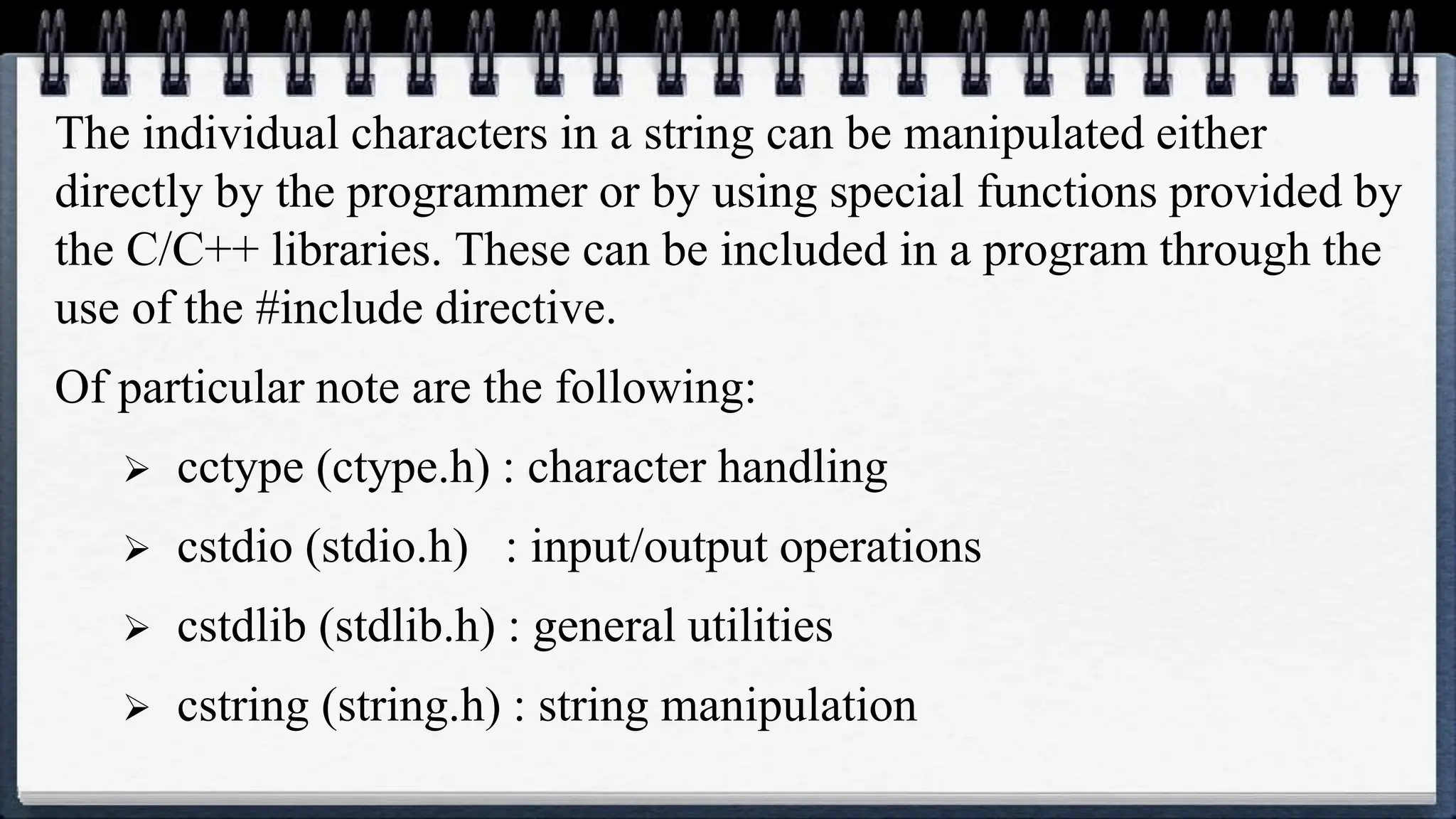 The individual characters in a string can be manipulated either
directly by the programmer or by using special functions provided by
the C/C++ libraries. These can be included in a program through the
use of the #include directive.
Of particular note are the following:
 cctype (ctype.h) : character handling
 cstdio (stdio.h) : input/output operations
 cstdlib (stdlib.h) : general utilities
 cstring (string.h) : string manipulation
 