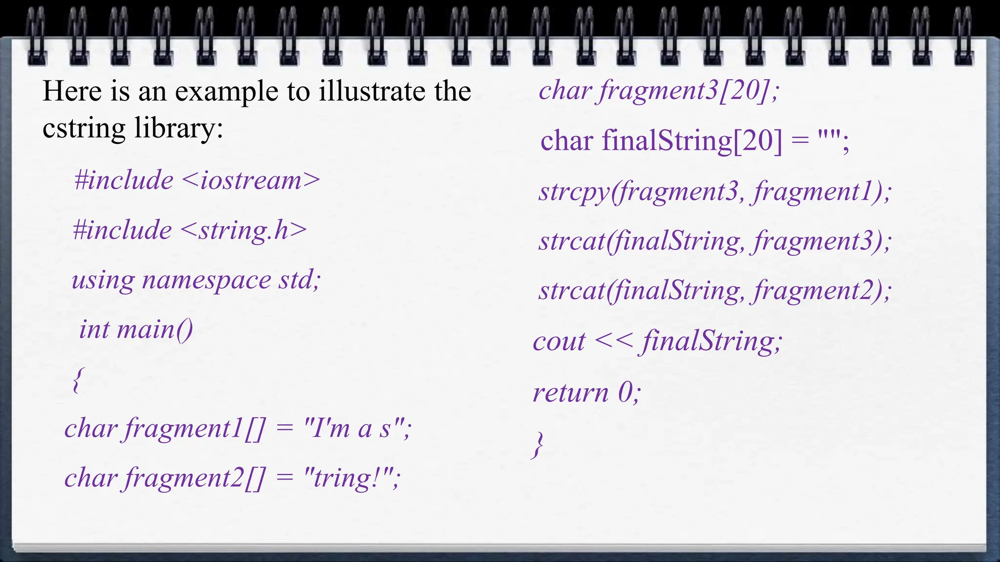 Here is an example to illustrate the
cstring library:
#include <iostream>
#include <string.h>
using namespace std;
int main()
{
char fragment1[] = "I'm a s";
char fragment2[] = "tring!";
char fragment3[20];
char finalString[20] = "";
strcpy(fragment3, fragment1);
strcat(finalString, fragment3);
strcat(finalString, fragment2);
cout << finalString;
return 0;
}
 