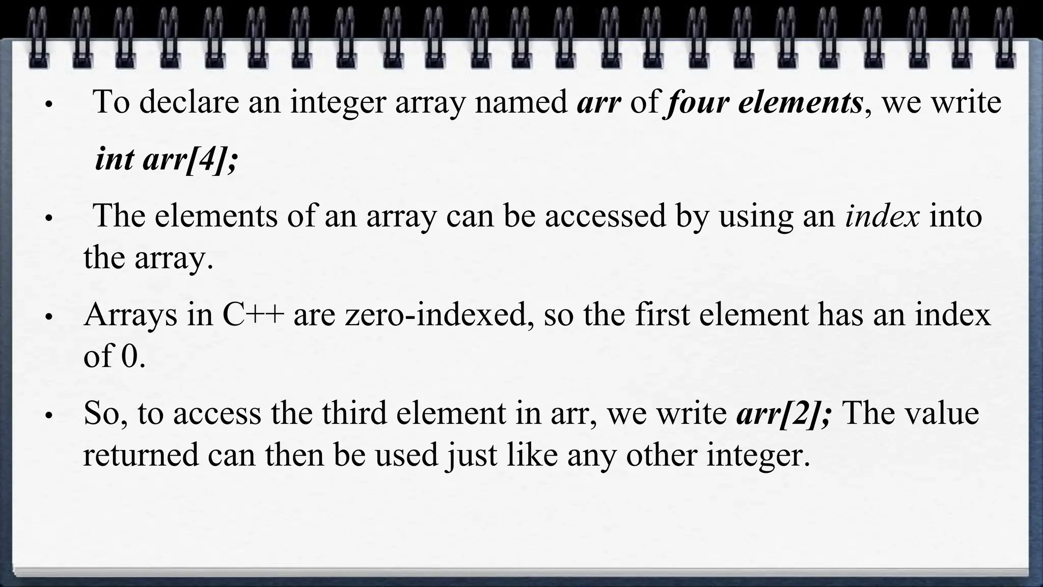 • To declare an integer array named arr of four elements, we write
int arr[4];
• The elements of an array can be accessed by using an index into
the array.
• Arrays in C++ are zero-indexed, so the first element has an index
of 0.
• So, to access the third element in arr, we write arr[2]; The value
returned can then be used just like any other integer.
 