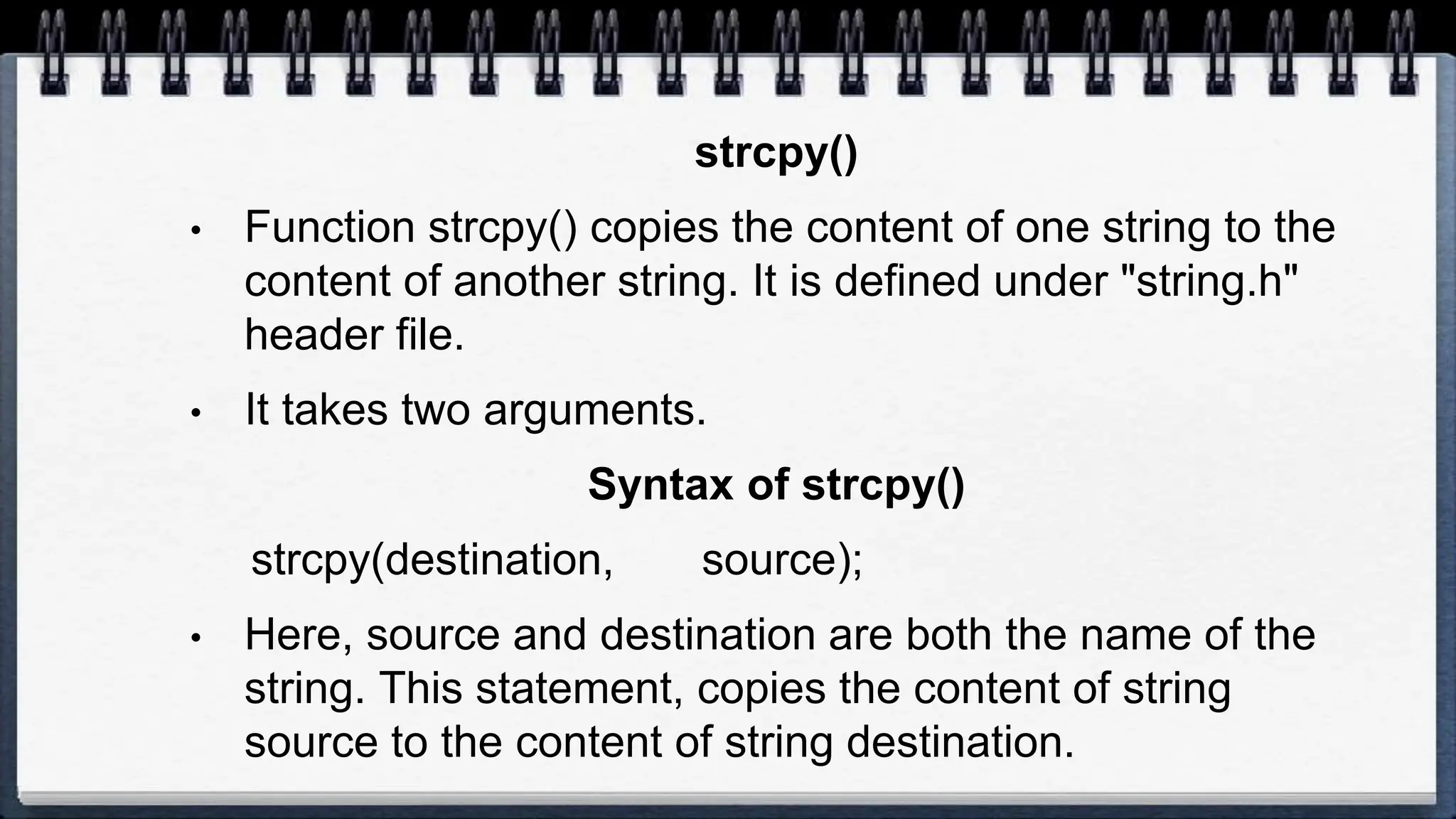 strcpy()
• Function strcpy() copies the content of one string to the
content of another string. It is defined under "string.h"
header file.
• It takes two arguments.
Syntax of strcpy()
strcpy(destination, source);
• Here, source and destination are both the name of the
string. This statement, copies the content of string
source to the content of string destination.
 
