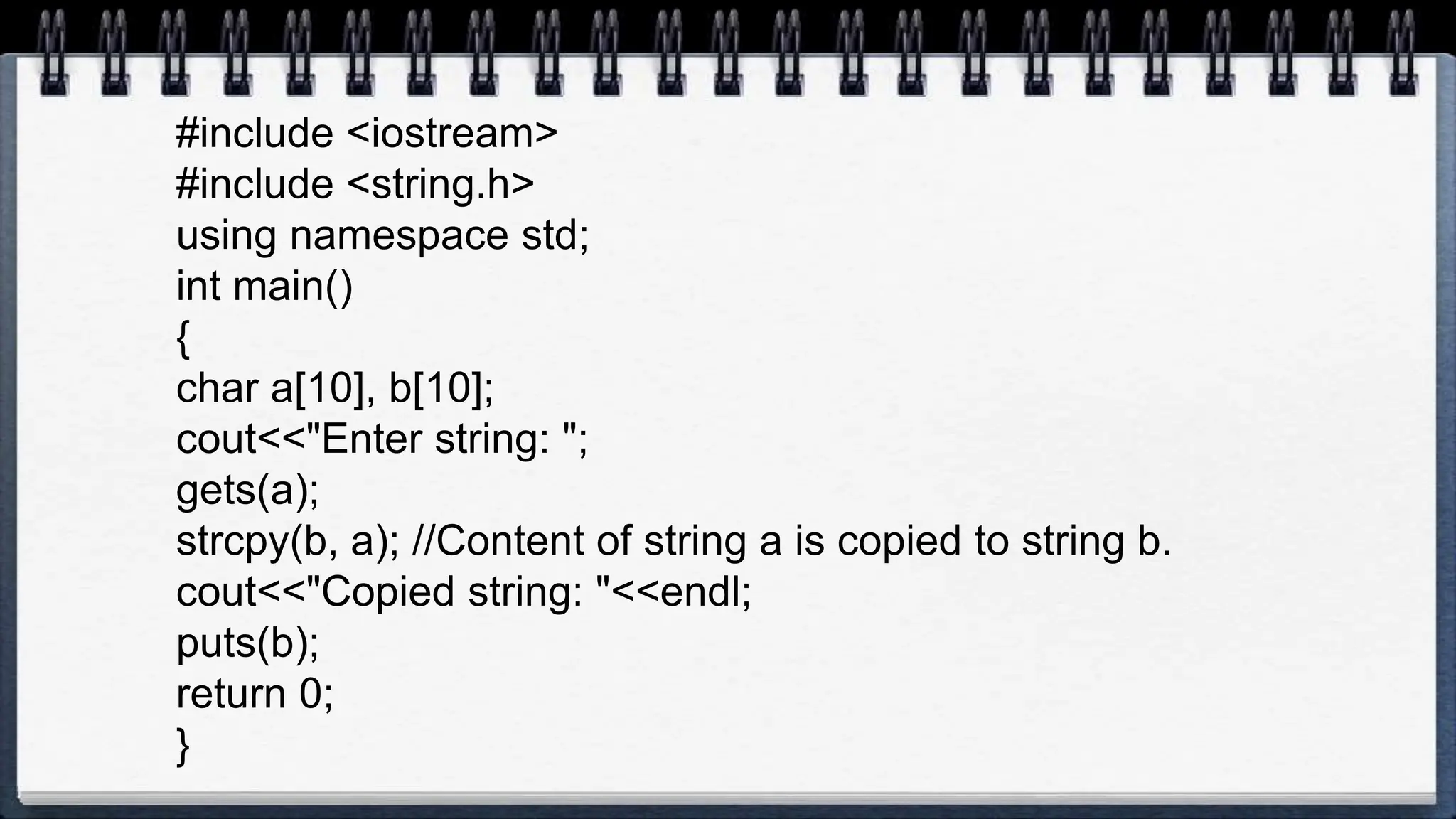 #include <iostream>
#include <string.h>
using namespace std;
int main()
{
char a[10], b[10];
cout<<"Enter string: ";
gets(a);
strcpy(b, a); //Content of string a is copied to string b.
cout<<"Copied string: "<<endl;
puts(b);
return 0;
}
 