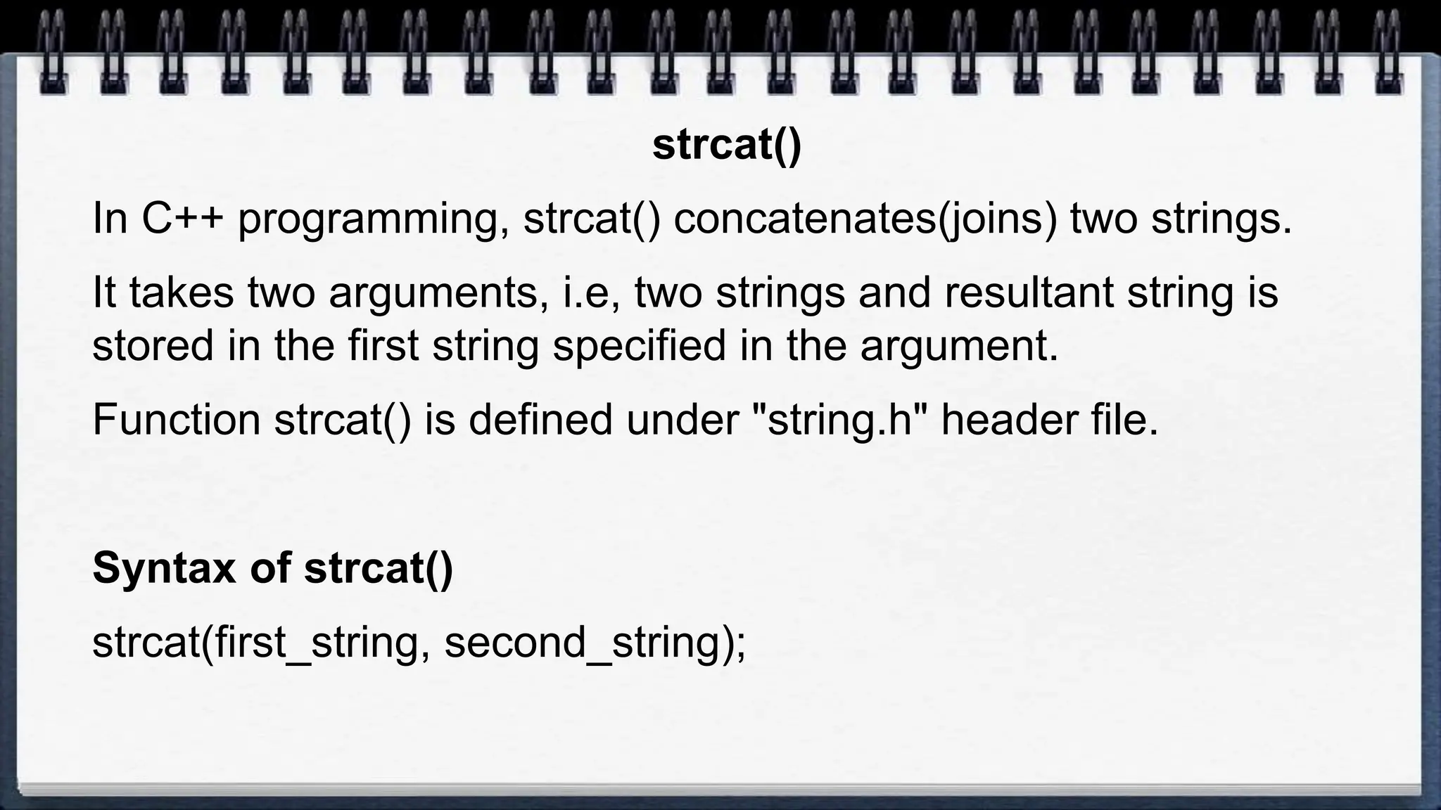 strcat()
In C++ programming, strcat() concatenates(joins) two strings.
It takes two arguments, i.e, two strings and resultant string is
stored in the first string specified in the argument.
Function strcat() is defined under "string.h" header file.
Syntax of strcat()
strcat(first_string, second_string);
 