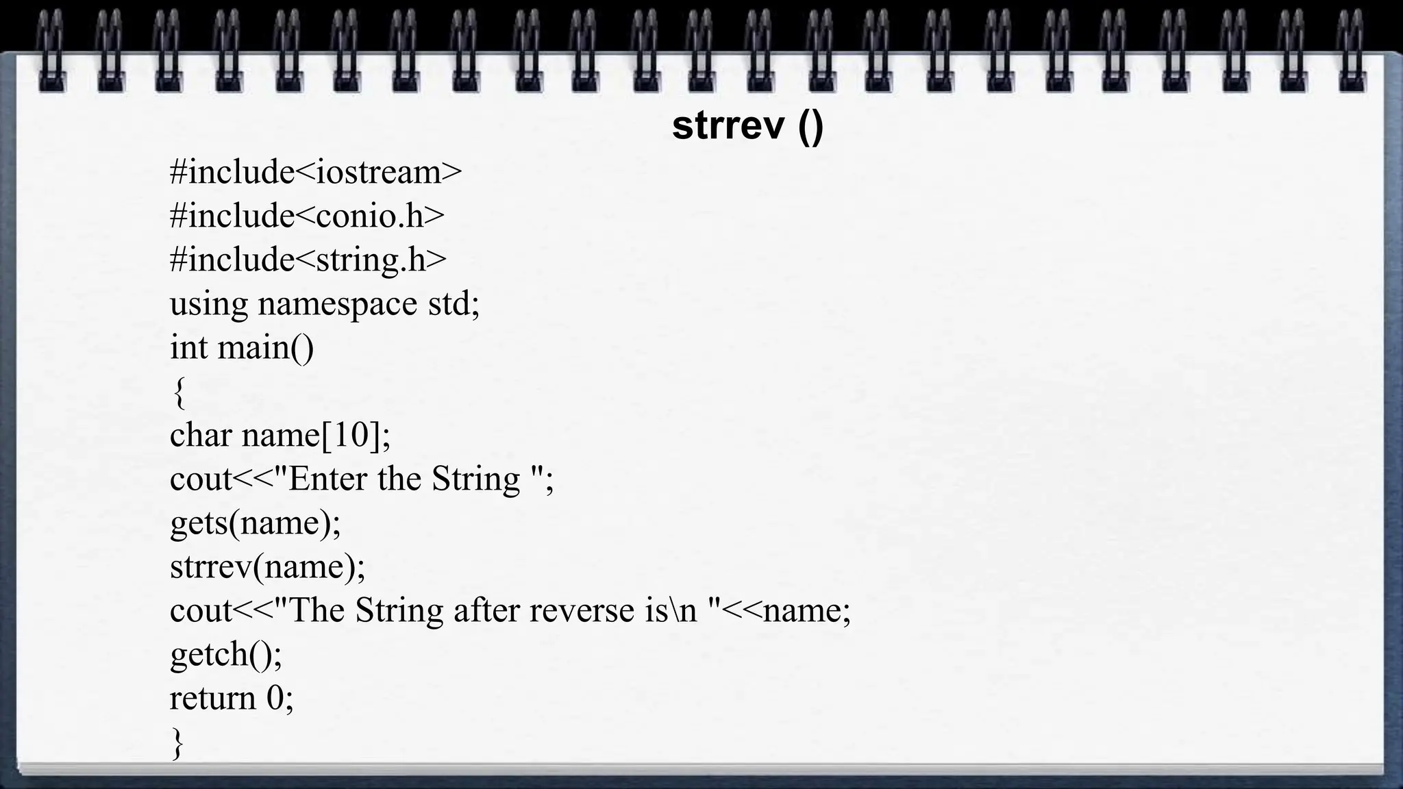 strrev ()
#include<iostream>
#include<conio.h>
#include<string.h>
using namespace std;
int main()
{
char name[10];
cout<<"Enter the String ";
gets(name);
strrev(name);
cout<<"The String after reverse isn "<<name;
getch();
return 0;
}
 