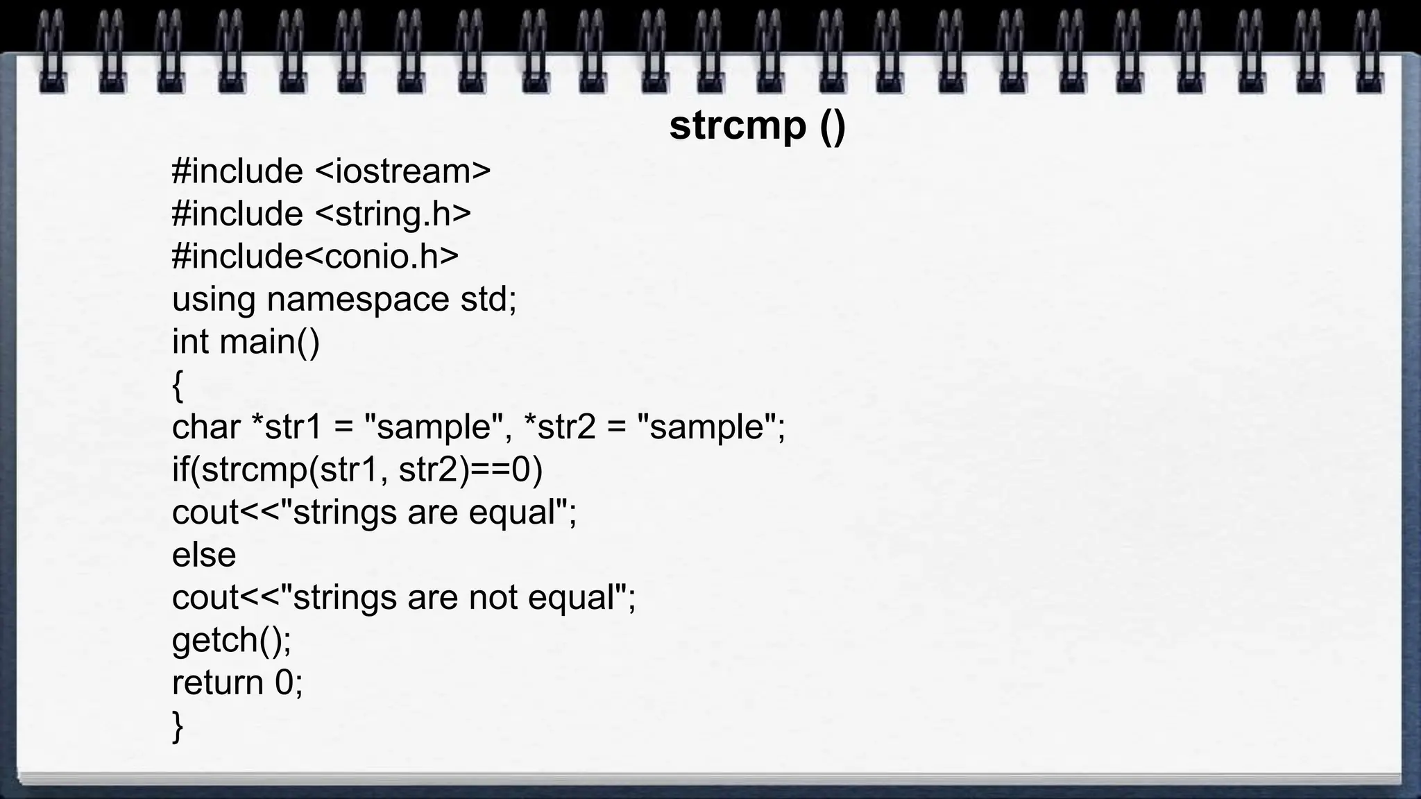 strcmp ()
#include <iostream>
#include <string.h>
#include<conio.h>
using namespace std;
int main()
{
char *str1 = "sample", *str2 = "sample";
if(strcmp(str1, str2)==0)
cout<<"strings are equal";
else
cout<<"strings are not equal";
getch();
return 0;
}
 