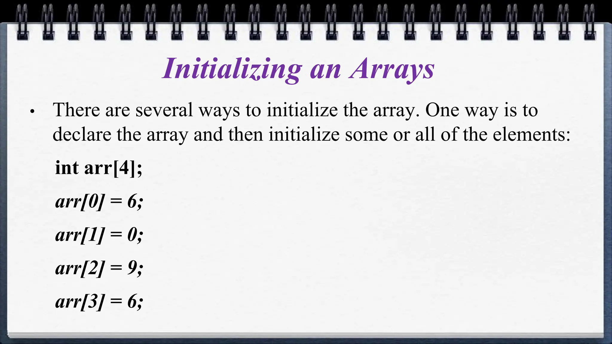 Initializing an Arrays
• There are several ways to initialize the array. One way is to
declare the array and then initialize some or all of the elements:
int arr[4];
arr[0] = 6;
arr[1] = 0;
arr[2] = 9;
arr[3] = 6;
 