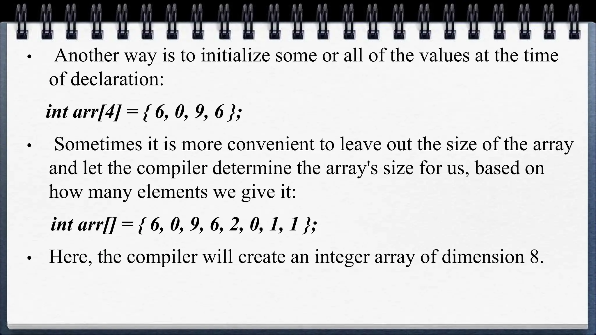 • Another way is to initialize some or all of the values at the time
of declaration:
int arr[4] = { 6, 0, 9, 6 };
• Sometimes it is more convenient to leave out the size of the array
and let the compiler determine the array's size for us, based on
how many elements we give it:
int arr[] = { 6, 0, 9, 6, 2, 0, 1, 1 };
• Here, the compiler will create an integer array of dimension 8.
 