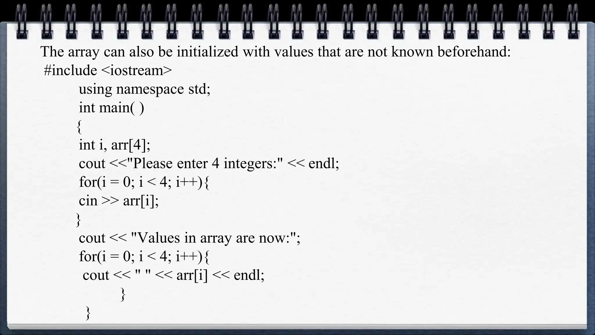 The array can also be initialized with values that are not known beforehand:
#include <iostream>
using namespace std;
int main( )
{
int i, arr[4];
cout <<"Please enter 4 integers:" << endl;
for(i = 0; i < 4; i++){
cin >> arr[i];
}
cout << "Values in array are now:";
for(i = 0; i < 4; i++){
cout << " " << arr[i] << endl;
}
}
 