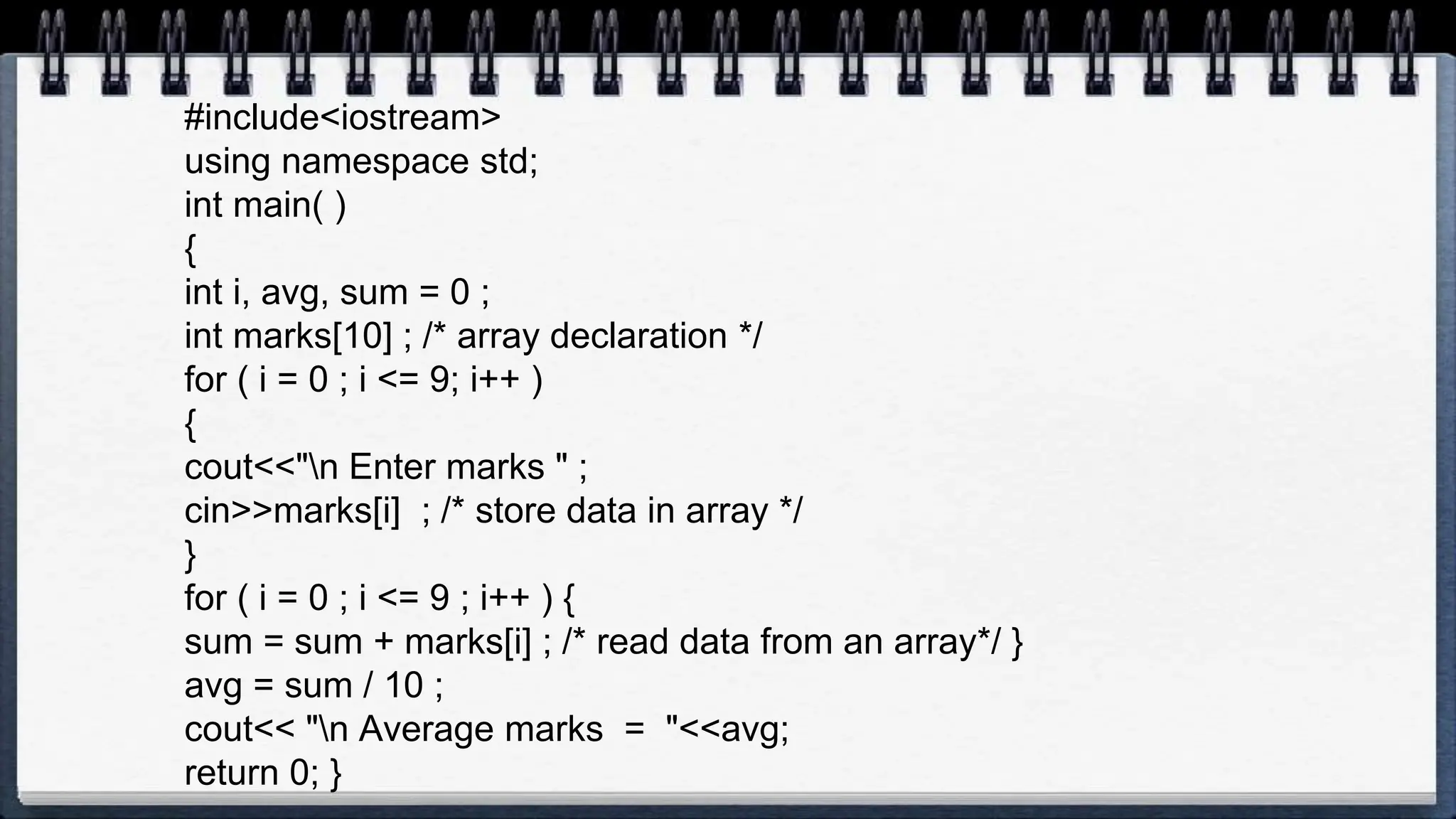 #include<iostream>
using namespace std;
int main( )
{
int i, avg, sum = 0 ;
int marks[10] ; /* array declaration */
for ( i = 0 ; i <= 9; i++ )
{
cout<<"n Enter marks " ;
cin>>marks[i] ; /* store data in array */
}
for ( i = 0 ; i <= 9 ; i++ ) {
sum = sum + marks[i] ; /* read data from an array*/ }
avg = sum / 10 ;
cout<< "n Average marks = "<<avg;
return 0; }
 