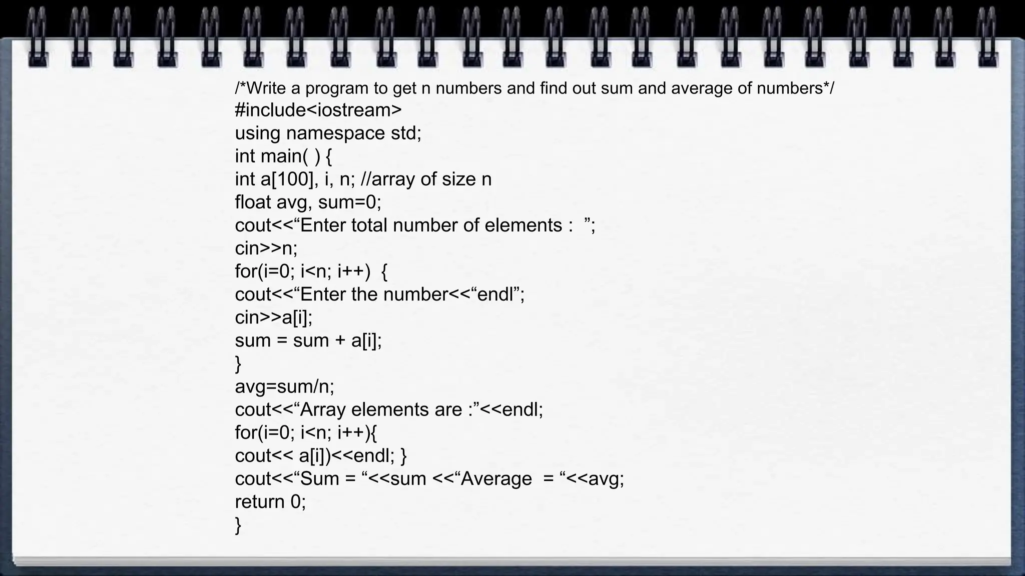 /*Write a program to get n numbers and find out sum and average of numbers*/
#include<iostream>
using namespace std;
int main( ) {
int a[100], i, n; //array of size n
float avg, sum=0;
cout<<“Enter total number of elements : ”;
cin>>n;
for(i=0; i<n; i++) {
cout<<“Enter the number<<“endl”;
cin>>a[i];
sum = sum + a[i];
}
avg=sum/n;
cout<<“Array elements are :”<<endl;
for(i=0; i<n; i++){
cout<< a[i])<<endl; }
cout<<“Sum = “<<sum <<“Average = “<<avg;
return 0;
}
 