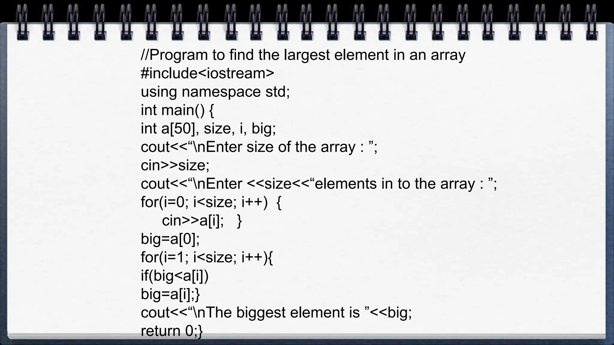 //Program to find the largest element in an array
#include<iostream>
using namespace std;
int main() {
int a[50], size, i, big;
cout<<“nEnter size of the array : ”;
cin>>size;
cout<<“nEnter <<size<<“elements in to the array : ”;
for(i=0; i<size; i++) {
cin>>a[i]; }
big=a[0];
for(i=1; i<size; i++){
if(big<a[i])
big=a[i];}
cout<<“nThe biggest element is ”<<big;
return 0;}
 