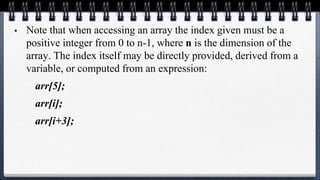 • Note that when accessing an array the index given must be a
positive integer from 0 to n-1, where n is the dimension of the
array. The index itself may be directly provided, derived from a
variable, or computed from an expression:
arr[5];
arr[i];
arr[i+3];
 