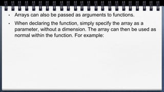 • Arrays can also be passed as arguments to functions.
• When declaring the function, simply specify the array as a
parameter, without a dimension. The array can then be used as
normal within the function. For example:
 