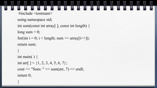 #include <iostream>
using namespace std;
int sum(const int array[ ], const int length) {
long sum = 0;
for(int i = 0; i < length; sum += array[i++]);
return sum;
}
int main( ) {
int arr[ ] = {1, 2, 3, 4, 5, 6, 7};
cout << "Sum: " << sum(arr, 7) << endl;
return 0;
}
 