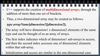 • C++ supports the creation of multidimensional arrays, through the
addition of more than one set of brackets.
• Thus, a two-dimensional array may be created as follows:
type arrayName[dimension1][dimension2];
• The array will have dimension1 x dimension2 elements of the same
type and can be thought of as an array of arrays.
• The first index indicates which of dimension1 sub-arrays to access,
and then the second index accesses one of dimension2 elements
within that sub-array.
• Initialization and access are similar to the one-dimensional case:
 