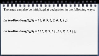 The array can also be initialized at declaration in the following ways:
int twoDimArray[2][4] = { 6, 0, 9, 6, 2, 0, 1, 1 };
int twoDimArray[2][4] = { { 6, 0, 9, 6 } , { 2, 0, 1, 1 } };
 