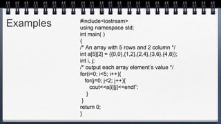 Examples #include<iostream>
using namespace std;
int main( )
{
/* An array with 5 rows and 2 column */
int a[5][2] = {{0,0},{1,2},{2,4},{3,6},{4,8}};
int i, j;
/* output each array element’s value */
for(i=0; i<5; i++){
for(j=0; j<2; j++){
cout<<a[i][j]<<endl”;
}
}
return 0;
}
 