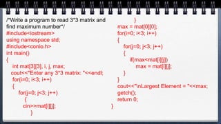 /*Write a program to read 3*3 matrix and
find maximum number*/
#include<iostream>
using namespace std;
#include<conio.h>
int main()
{
int mat[3][3], i, j, max;
cout<<"Enter any 3*3 matrix: "<<endl;
for(i=0; i<3; i++)
{
for(j=0; j<3; j++)
{
cin>>mat[i][j];
}
}
max = mat[0][0];
for(i=0; i<3; i++)
{
for(j=0; j<3; j++)
{
if(max<mat[i][j])
max = mat[i][j];
}
}
cout<<"nLargest Element = "<<max;
getch();
return 0;
}
 