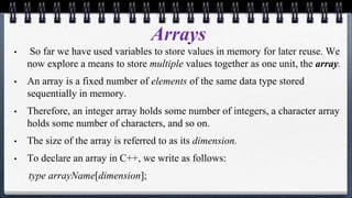 Arrays
• So far we have used variables to store values in memory for later reuse. We
now explore a means to store multiple values together as one unit, the array.
• An array is a fixed number of elements of the same data type stored
sequentially in memory.
• Therefore, an integer array holds some number of integers, a character array
holds some number of characters, and so on.
• The size of the array is referred to as its dimension.
• To declare an array in C++, we write as follows:
type arrayName[dimension];
 