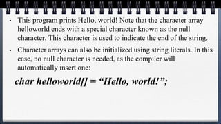 • This program prints Hello, world! Note that the character array
helloworld ends with a special character known as the null
character. This character is used to indicate the end of the string.
• Character arrays can also be initialized using string literals. In this
case, no null character is needed, as the compiler will
automatically insert one:
char helloworld[] = “Hello, world!”;
 