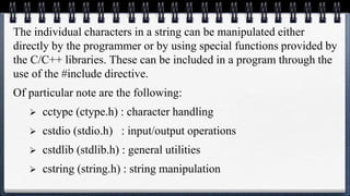 The individual characters in a string can be manipulated either
directly by the programmer or by using special functions provided by
the C/C++ libraries. These can be included in a program through the
use of the #include directive.
Of particular note are the following:
 cctype (ctype.h) : character handling
 cstdio (stdio.h) : input/output operations
 cstdlib (stdlib.h) : general utilities
 cstring (string.h) : string manipulation
 