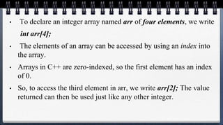 • To declare an integer array named arr of four elements, we write
int arr[4];
• The elements of an array can be accessed by using an index into
the array.
• Arrays in C++ are zero-indexed, so the first element has an index
of 0.
• So, to access the third element in arr, we write arr[2]; The value
returned can then be used just like any other integer.
 