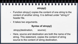 strcpy()
• Function strcpy() copies the content of one string to the
content of another string. It is defined under "string.h"
header file.
• It takes two arguments.
Syntax of strcpy()
strcpy(destination, source);
• Here, source and destination are both the name of the
string. This statement, copies the content of string
source to the content of string destination.
 