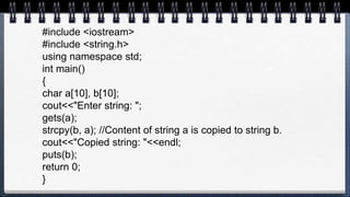 #include <iostream>
#include <string.h>
using namespace std;
int main()
{
char a[10], b[10];
cout<<"Enter string: ";
gets(a);
strcpy(b, a); //Content of string a is copied to string b.
cout<<"Copied string: "<<endl;
puts(b);
return 0;
}
 