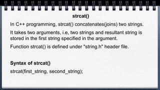 strcat()
In C++ programming, strcat() concatenates(joins) two strings.
It takes two arguments, i.e, two strings and resultant string is
stored in the first string specified in the argument.
Function strcat() is defined under "string.h" header file.
Syntax of strcat()
strcat(first_string, second_string);
 