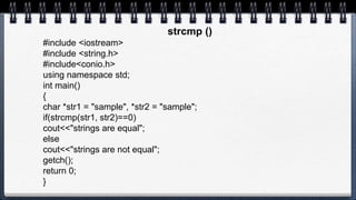 strcmp ()
#include <iostream>
#include <string.h>
#include<conio.h>
using namespace std;
int main()
{
char *str1 = "sample", *str2 = "sample";
if(strcmp(str1, str2)==0)
cout<<"strings are equal";
else
cout<<"strings are not equal";
getch();
return 0;
}
 