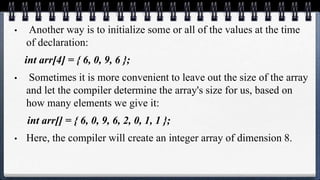 • Another way is to initialize some or all of the values at the time
of declaration:
int arr[4] = { 6, 0, 9, 6 };
• Sometimes it is more convenient to leave out the size of the array
and let the compiler determine the array's size for us, based on
how many elements we give it:
int arr[] = { 6, 0, 9, 6, 2, 0, 1, 1 };
• Here, the compiler will create an integer array of dimension 8.
 