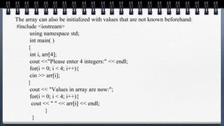 The array can also be initialized with values that are not known beforehand:
#include <iostream>
using namespace std;
int main( )
{
int i, arr[4];
cout <<"Please enter 4 integers:" << endl;
for(i = 0; i < 4; i++){
cin >> arr[i];
}
cout << "Values in array are now:";
for(i = 0; i < 4; i++){
cout << " " << arr[i] << endl;
}
}
 
