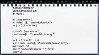 #include<iostream>
using namespace std;
int main( )
{
int i, avg, sum = 0 ;
int marks[10] ; /* array declaration */
for ( i = 0 ; i <= 9; i++ )
{
cout<<"n Enter marks " ;
cin>>marks[i] ; /* store data in array */
}
for ( i = 0 ; i <= 9 ; i++ ) {
sum = sum + marks[i] ; /* read data from an array*/ }
avg = sum / 10 ;
cout<< "n Average marks = "<<avg;
return 0; }
 