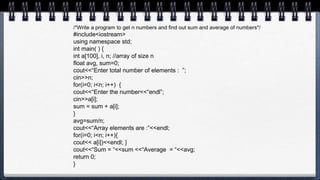 /*Write a program to get n numbers and find out sum and average of numbers*/
#include<iostream>
using namespace std;
int main( ) {
int a[100], i, n; //array of size n
float avg, sum=0;
cout<<“Enter total number of elements : ”;
cin>>n;
for(i=0; i<n; i++) {
cout<<“Enter the number<<“endl”;
cin>>a[i];
sum = sum + a[i];
}
avg=sum/n;
cout<<“Array elements are :”<<endl;
for(i=0; i<n; i++){
cout<< a[i])<<endl; }
cout<<“Sum = “<<sum <<“Average = “<<avg;
return 0;
}
 