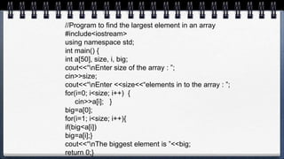 //Program to find the largest element in an array
#include<iostream>
using namespace std;
int main() {
int a[50], size, i, big;
cout<<“nEnter size of the array : ”;
cin>>size;
cout<<“nEnter <<size<<“elements in to the array : ”;
for(i=0; i<size; i++) {
cin>>a[i]; }
big=a[0];
for(i=1; i<size; i++){
if(big<a[i])
big=a[i];}
cout<<“nThe biggest element is ”<<big;
return 0;}
 