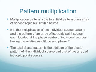Pattern multiplication
 Multiplication pattern is the total field pattern of an array
of non-isotropic but similar source
 It is the multiplication of the individual source pattern
and the pattern of an array of isotropic point source
each located at the phase centre of individual sources
having the relative amplitude and phase T
 The total phase pattern is the addition of the phase
pattern of ‘the individual source and that of the array of
isotropic point sources.
 