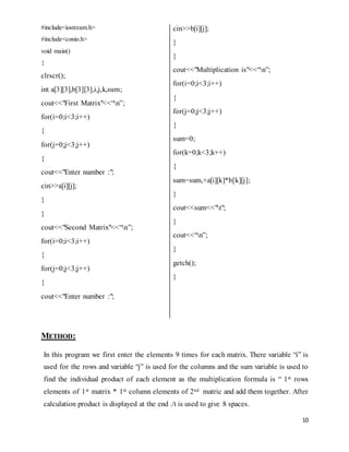 10 
#include<iostream.h> 
#include<conio.h> 
void main() 
{ 
clrscr(); 
int a[3][3],b[3][3],i,j,k,sum; 
cout<<"First Matrix"<<“n”; 
for(i=0;i<3;i++) 
{ 
for(j=0;j<3;j++) 
{ 
cout<<"Enter number :"; 
cin>>a[i][j]; 
} 
} 
cout<<"Second Matrix"<<“n”; 
for(i=0;i<3;i++) 
{ 
for(j=0;j<3;j++) 
{ 
cout<<"Enter number :"; 
METHOD: 
cin>>b[i][j]; 
} 
} 
cout<<"Multiplication is"<<“n”; 
for(i=0;i<3;i++) 
{ 
for(j=0;j<3;j++) 
{ 
sum=0; 
for(k=0;k<3;k++) 
{ 
sum=sum,+a[i][k]*b[k][j]; 
} 
cout<<sum<<"t"; 
} 
cout<<“n”; 
} 
getch(); 
} 
In this program we first enter the elements 9 times for each matrix. There variable “i” is 
used for the rows and variable “j” is used for the columns and the sum variable is used to 
find the individual product of each element as the multiplication formula is “ 1st rows 
elements of 1st matrix * 1st column elements of 2nd matric and add them together. After 
calculation product is displayed at the end ./t is used to give 8 spaces. 
 