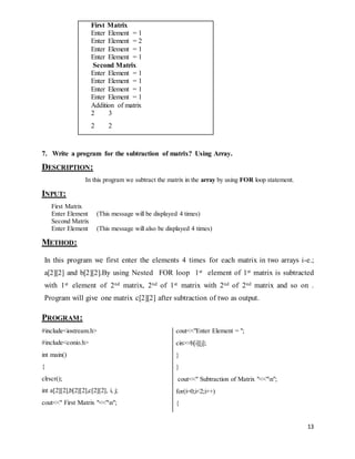 13 
First Matrix 
Enter Element = 1 
Enter Element = 2 
Enter Element = 1 
Enter Element = 1 
Second Matrix 
Enter Element = 1 
Enter Element = 1 
Enter Element = 1 
Enter Element = 1 
Addition of matrix 
2 3 
2 2 
7. Write a program for the subtraction of matrix? Using Array. 
DESCRIPTION: 
In this program we subtract the matrix in the array by using FOR loop statement. 
INPUT: 
First Matrix 
Enter Element (This message will be displayed 4 times) 
Second Matrix 
Enter Element (This message will also be displayed 4 times) 
METHOD: 
In this program we first enter the elements 4 times for each matrix in two arrays i-e.; 
a[2][2] and b[2][2].By using Nested FOR loop 1st element of 1st matrix is subtracted 
with 1st element of 2nd matrix, 2nd of 1st matrix with 2nd of 2nd matrix and so on . 
Program will give one matrix c[2][2] after subtraction of two as output. 
PROGRAM: 
#include<iostream.h> 
#include<conio.h> 
int main() 
{ 
clrscr(); 
int a[2][2],b[2][2],c[2][2], i, j; 
cout<<" First Matrix "<<"n"; 
cout<<"Enter Element = "; 
cin>>b[i][j]; 
} 
} 
cout<<" Subtraction of Matrix "<<"n"; 
for(i=0;i<2;i++) 
{ 
 