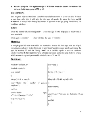 9. Write a program that inputs the age of different users and counts the number of 
16 
persons in the age group of 50 to 60. 
DESCRIPTION: 
This program will take the input from the user and the number of users will also be taken 
at run time. After this it will asks for the ages of people. By using for loop and IF 
Statement in array it will display the number of persons in the age group 50 and 60 if the 
condition satisfies. 
INPUT: 
Enter the number of person required= (This message will be displayed as much time as 
user required) 
Enter ages of persons = (This will take the ages of persons) 
METHOD: 
In this program the user first enters the number of person and their ages with the help of 
one-dimensional array in the loop and by applying if condition user easily determine the 
ages in between 50 and 60. Taking “sum” as a variable equals to zero as condition 
satisfied in the if statement the value of sum increment and at the end it stores a value 
which shows the ages of person which is in between 50 and 60. 
PROGRAM: 
#include<iostream.h> 
#include<conio.h> 
void main() 
{ 
int age[10], i, n, sum=0; 
cout<<”Enter the number of person 
required=”; 
cin>>n; 
cout<<”Enter ages 
of”<<n<<”persons=”<<“n”; 
for(i=0; i<n; i++) 
{ 
cin>>age[i]; 
} 
for(int z=0; z<n; z++) 
{ 
if(age[z]>=50 && age[z]<=60) 
{ 
Sum=sum+1; 
} 
cout<<sum<<”persons are between 50 and 
60.”; 
getch(); 
} 
 