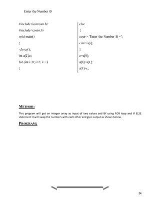 24 
Enter the Number B 
#include<iostream.h> 
#include<conio.h> 
void main() 
{ 
clrscr(); 
int a[2],c; 
for (int i=0; i<2; i++) 
{ 
METHOD: 
else 
{ 
cout<<"Enter the Number B ="; 
cin>>a[i]; 
} 
c=a[0]; 
a[0]=a[1]; 
a[1]=c; 
This program will get an integer array as input of two values and BY using FOR loop and IF ELSE 
statement it will swap the numbers with each other and give output as shown below. 
PROGRAM: 
 