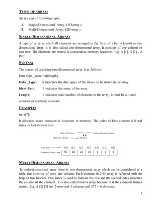 3 
TYPES OF ARRAY: 
Arrays can of following types: 
I. Single-Dimensional Array. (1D array ) 
II. Multi-Dimensional Array. (2D array ) 
SINGLE-DIMENSIONAL ARRAY: 
A type of array in which all elements are arranged in the form of a list is known as one 
dimensional array. It is also called one-dimensional array. It consists of one column or 
one row. The elements are stored in consecutive memory locations. E.g. A [1], A [2]... A 
[N]. 
SYNTAX: 
The syntax of declaring one-dimensional array is as follows: 
Data type _identifier[length]; 
Data _Type: It indicates the data types of the values to be stored in the array. 
Identifier: It indicates the name of the array. 
Length: It indicates total number of elements in the array. It must be a literal 
constant or symbolic constant. 
EXAMPLE: 
int x[7]; 
It allocates seven consecutive locations in memory. The index of first element is 0 and 
index of last element is 6. 
MULTI-DIMENSIONAL ARRAY: 
In multi-dimensional array there is two-dimensional array which can be considered as a 
table that consists of rows and column. Each element in 2-D array is referred with the 
help of two indexes. One index is used to indicate the row and the second index indicates 
the column of the element.. It is also called matrix array because in it the elements form a 
matrix. E.g. A [2] [3] has 2 rows and 3 columns and 2*3 = 6 elements. 
 