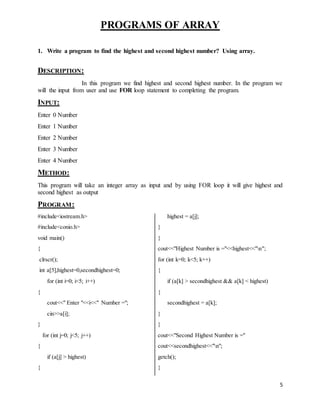 5 
PROGRAMS OF ARRAY 
1. Write a program to find the highest and second highest number? Using array. 
DESCRIPTION: 
In this program we find highest and second highest number. In the program we 
will the input from user and use FOR loop statement to completing the program. 
INPUT: 
Enter 0 Number 
Enter 1 Number 
Enter 2 Number 
Enter 3 Number 
Enter 4 Number 
METHOD: 
This program will take an integer array as input and by using FOR loop it will give highest and 
second highest as output 
PROGRAM: 
#include<iostream.h> 
#include<conio.h> 
void main() 
{ 
clrscr(); 
int a[5],highest=0,secondhighest=0; 
for (int i=0; i<5; i++) 
{ 
cout<<" Enter "<<i<<" Number ="; 
cin>>a[i]; 
} 
for (int j=0; j<5; j++) 
{ 
if (a[j] > highest) 
{ 
highest = a[j]; 
} 
} 
cout<<"Highest Number is ="<<highest<<"n"; 
for (int k=0; k<5; k++) 
{ 
if (a[k] > secondhighest && a[k] < highest) 
{ 
secondhighest = a[k]; 
} 
} 
cout<<"Second Highest Number is =" 
cout<<secondhighest<<"n"; 
getch(); 
} 
 
