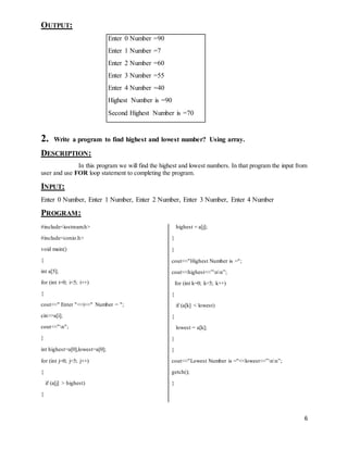 6 
OUTPUT: 
Enter 0 Number =90 
Enter 1 Number =7 
Enter 2 Number =60 
Enter 3 Number =55 
Enter 4 Number =40 
Highest Number is =90 
Second Highest Number is =70 
2. Write a program to find highest and lowest number? Using array. 
DESCRIPTION: 
In this program we will find the highest and lowest numbers. In that program the input from 
user and use FOR loop statement to completing the program. 
INPUT: 
Enter 0 Number, Enter 1 Number, Enter 2 Number, Enter 3 Number, Enter 4 Number 
PROGRAM: 
#include<iostream.h> 
#include<conio.h> 
void main() 
{ 
int a[5]; 
for (int i=0; i<5; i++) 
{ 
cout<<" Enter "<<i<<" Number = "; 
cin>>a[i]; 
cout<<"n"; 
} 
int highest=a[0],lowest=a[0]; 
for (int j=0; j<5; j++) 
{ 
if (a[j] > highest) 
{ 
highest = a[j]; 
} 
} 
cout<<"Highest Number is ="; 
cout<<highest<<”nn”; 
for (int k=0; k<5; k++) 
{ 
if (a[k] < lowest) 
{ 
lowest = a[k]; 
} 
} 
cout<<"Lowest Number is ="<<lowest<<”nn”; 
getch(); 
} 
 