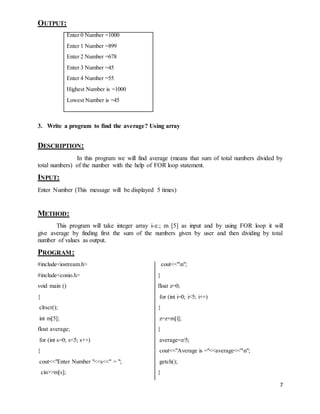 7 
OUTPUT: 
Enter 0 Number =1000 
Enter 1 Number =899 
Enter 2 Number =678 
Enter 3 Number =45 
Enter 4 Number =55 
Highest Number is =1000 
Lowest Number is =45 
3. Write a program to find the average? Using array 
DESCRIPTION: 
In this program we will find average (means that sum of total numbers divided by 
total numbers) of the number with the help of FOR loop statement. 
INPUT: 
Enter Number (This message will be displayed 5 times) 
METHOD: 
This program will take integer array i-e.; m [5] as input and by using FOR loop it will 
give average by finding first the sum of the numbers given by user and then dividing by total 
number of values as output. 
PROGRAM: 
#include<iostream.h> 
#include<conio.h> 
void main () 
{ 
clrscr(); 
int m[5]; 
float average; 
for (int s=0; s<5; s++) 
{ 
cout<<"Enter Number "<<s<<" = "; 
cin>>m[s]; 
cout<<"n"; 
} 
float z=0; 
for (int i=0; i<5; i++) 
{ 
z=z+m[i]; 
} 
average=z/5; 
cout<<"Average is ="<<average<<"n"; 
getch(); 
} 
 