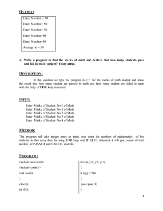 8 
OUTPUT: 
Enter Number = 50 
Enter Number= 50 
Enter Number= 50 
Enter Number=50 
Enter Number=50 
Average is = 50 
4. Write a program to find the marks of math and declare that how many students pass 
and fail in math subject? Using array. 
DESCRIPTION: 
In this question we type the program in c++ for the marks of math student and show 
the result that how many student are passed in math and how many student are failed in math 
with the help of FOR loop statement. 
INPUT: 
Enter Marks of Student No 0 of Math 
Enter Marks of Student No 1 of Math 
Enter Marks of Student No 2 of Math 
Enter Marks of Student No 3 of Math 
Enter Marks of Student No 4 of Math 
METHOD: 
This program will take integer array as input. user enter the numbers of mathematics of five 
students in that array then by using FOR loop and IF ELSE statement it will give output of total 
number of PASSED and FAILED students. 
PROGRAM: 
#include<iostream.h> 
#include<conio.h> 
void main() 
{ 
clrscr(); 
int s[5]; 
for (int j=0; j<5; j++) 
{ 
if (s[j] >=50) 
{ 
pass=pass+1; 
} 
 
